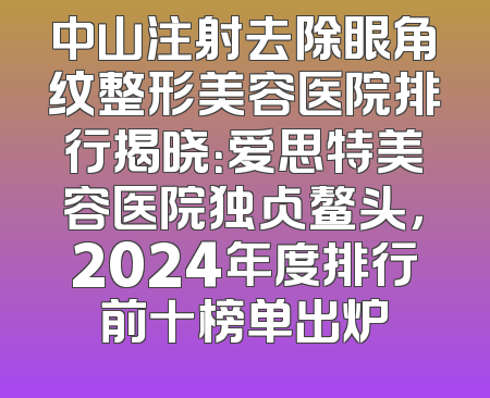 中山注射去除眼角纹整形美容医院排行揭晓：爱思特美容医院独占鳌头，2024年度排行前十榜单出炉