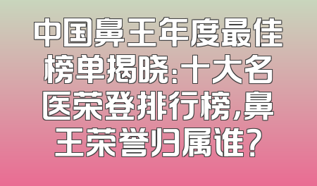 中国鼻王年度最佳榜单揭晓：十大名医荣登排行榜，鼻王荣誉归属谁？