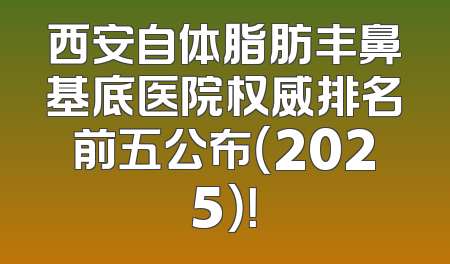 西安自体脂肪丰鼻基底医院权威排名前五公布（2025）！
