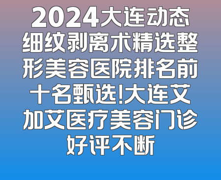 2024大连动态细纹剥离术精选整形美容医院排名前十名甄选！大连艾加艾医疗美容门诊好评不断