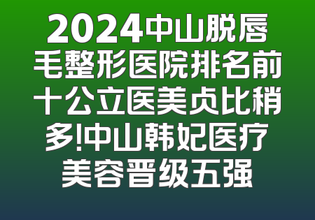2024中山脱唇毛整形医院排名前十公立医美占比稍多！中山韩妃医疗美容晋级五强
