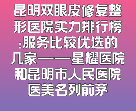 昆明双眼皮修复整形医院实力排行榜：服务比较优选的几家——星耀医院和昆明市人民医院医美名列前茅