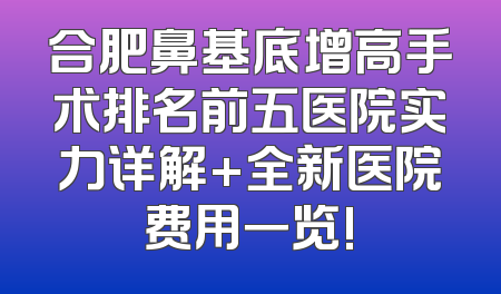 合肥鼻基底增高手术排名前五医院实力详解+全新医院费用一览!
