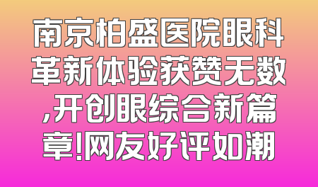 南京柏盛医院眼科革新体验获赞无数，开创眼综合新篇章！网友好评如潮