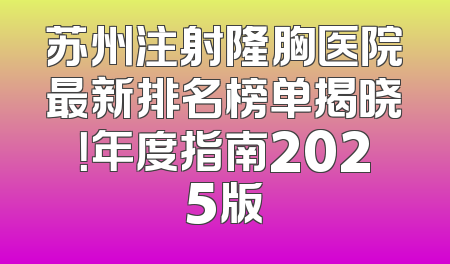 苏州注射隆胸医院最新排名榜单揭晓！年度指南2025版