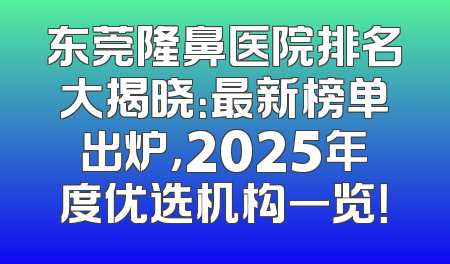 东莞隆鼻医院排名大揭晓：最新榜单出炉，2025年度优选机构一览！