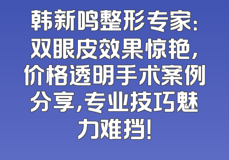韩新鸣整形专家：双眼皮效果惊艳，价格透明手术案例分享，专业技巧魅力难挡！