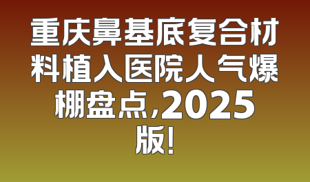 重庆鼻基底复合材料植入医院人气爆棚盘点，2025版！