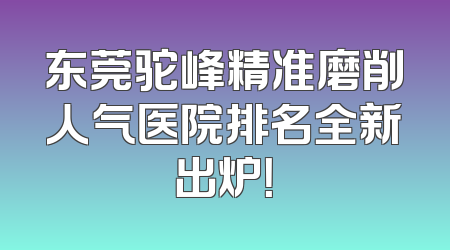 东莞驼峰精准磨削人气医院排名全新出炉！