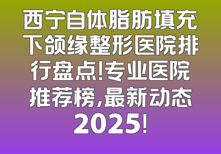 西宁自体脂肪填充下颌缘整形医院排行盘点！专业医院推荐榜，最新动态2025！