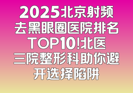 2025北京射频去黑眼圈医院排名TOP10！北医三院整形科助你避开选择陷阱