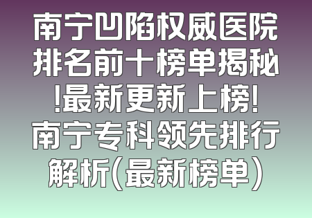南宁凹陷权威医院排名前十榜单揭秘！最新更新上榜！南宁专科领先排行解析（最新榜单）