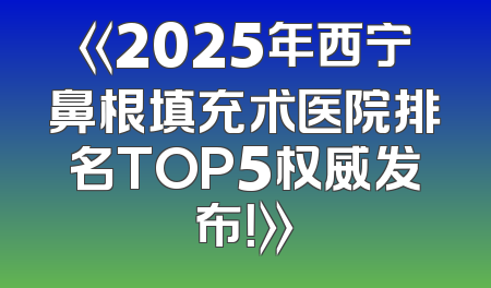 《2025年西宁鼻根填充术医院排名TOP5权威发布！》