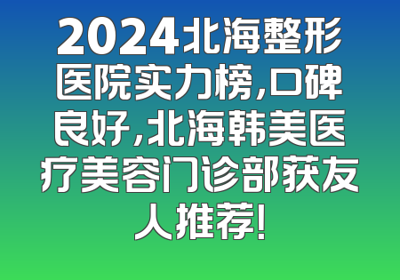 2024北海整形医院实力榜，口碑良好，北海韩美医疗美容门诊部获友人推荐！