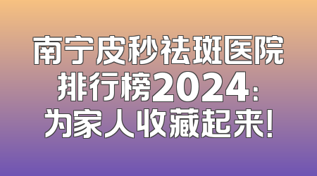 南宁皮秒祛斑医院排行榜2024：为家人收藏起来！