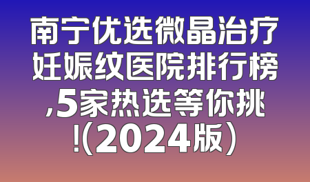南宁优选微晶治疗妊娠纹医院排行榜，5家热选等你挑！(2024版)