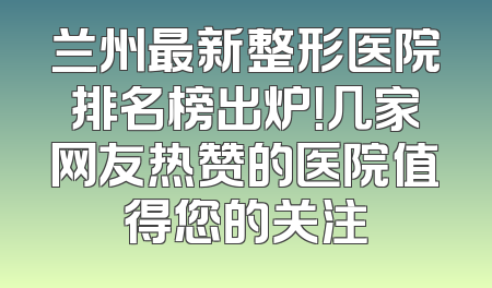 兰州最新整形医院排名榜出炉！几家网友热赞的医院值得您的关注