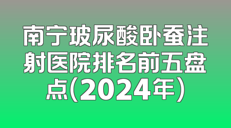 南宁玻尿酸卧蚕注射医院排名前五盘点（2024年）