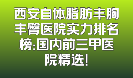 西安自体脂肪丰胸丰臀医院实力排名榜：国内前三甲医院精选！