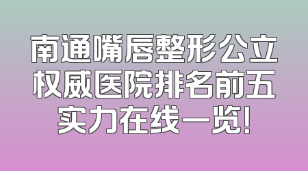 南通嘴唇整形公立权威医院排名前五实力在线一览！