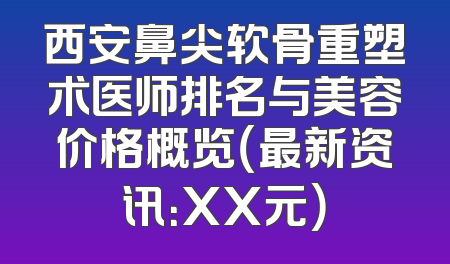 西安鼻尖软骨重塑术医师排名与美容价格概览（最新资讯：XX元）