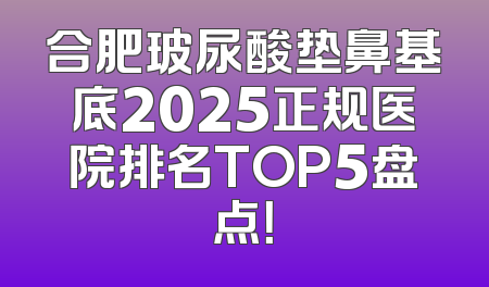 合肥玻尿酸垫鼻基底2025正规医院排名TOP5盘点！