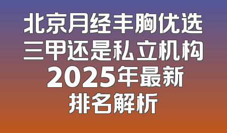 北京月经丰胸优选三甲还是私立机构 2025年最新排名解析