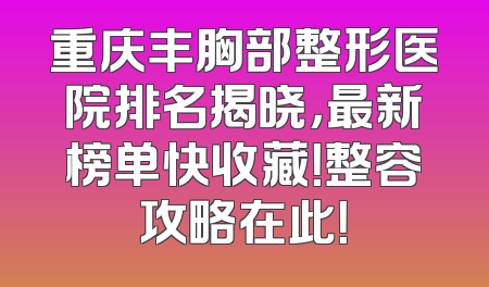 重庆丰胸部整形医院排名揭晓，最新榜单快收藏！整容攻略在此！