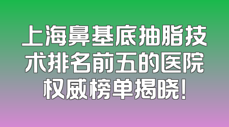 上海鼻基底抽脂技术排名前五的医院权威榜单揭晓！