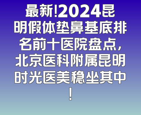 最新！2024昆明假体垫鼻基底排名前十医院盘点，北京医科附属昆明时光医美稳坐其中！
