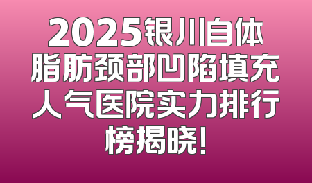 2025银川自体脂肪颈部凹陷填充人气医院实力排行榜揭晓！