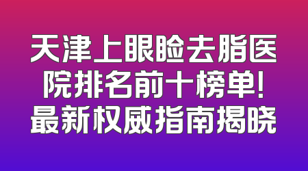 天津上眼睑去脂医院排名前十榜单！最新权威指南揭晓