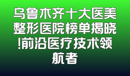 乌鲁木齐十大医美整形医院榜单揭晓！前沿医疗技术领航者