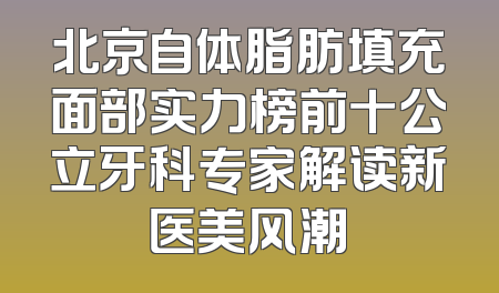 北京自体脂肪填充面部实力榜前十公立牙科专家解读新医美风潮