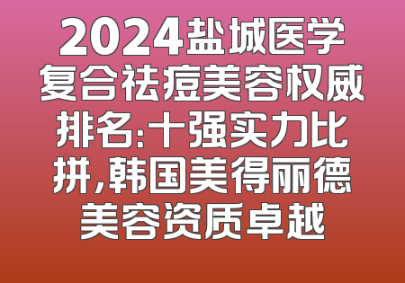2024盐城医学复合祛痘美容权威排名：十强实力比拼，韩国美得丽德美容资质卓越