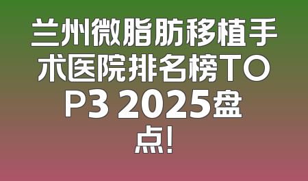 兰州微脂肪移植手术医院排名榜TOP3 2025盘点！