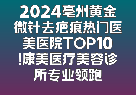 2024亳州黄金微针去疤痕热门医美医院TOP10！康美医疗美容诊所专业领跑