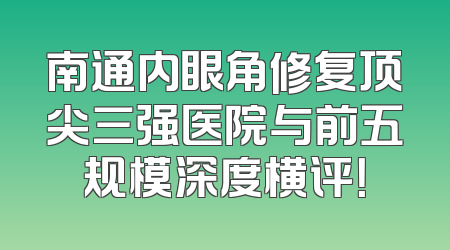 南通内眼角修复顶尖三强医院与前五规模深度横评！
