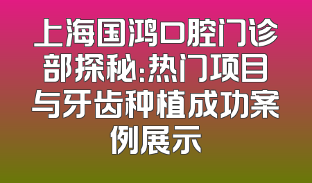 上海国鸿口腔门诊部探秘：热门项目与牙齿种植成功案例展示