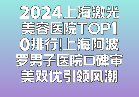 2024上海激光美容医院TOP10排行！上海阿波罗男子医院口碑审美双优引领风潮