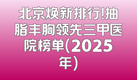 北京焕新排行！抽脂丰胸领先三甲医院榜单（2025年）