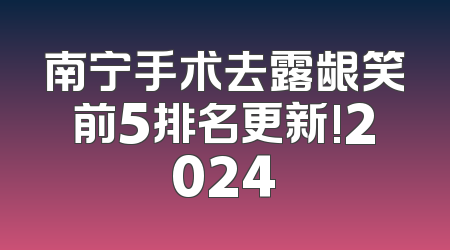 南宁手术去露龈笑前5排名更新!2024