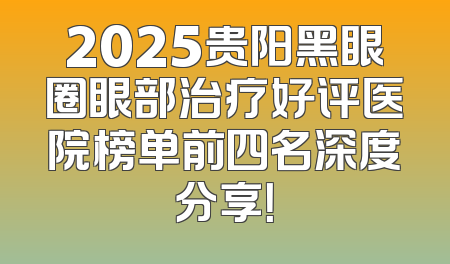 2025贵阳黑眼圈眼部治疗好评医院榜单前四名深度分享！