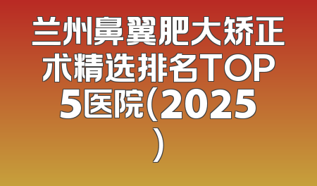 兰州鼻翼肥大矫正术精选排名TOP5医院（2025）