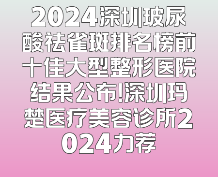 2024深圳玻尿酸祛雀斑排名榜前十佳大型整形医院结果公布！深圳玛楚医疗美容诊所2024力荐
