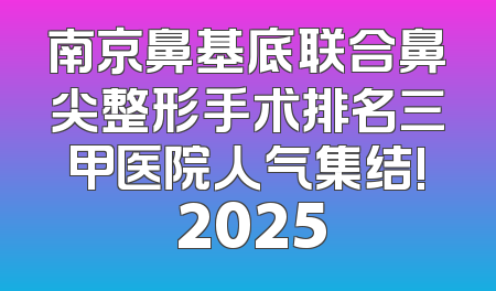 南京鼻基底联合鼻尖整形手术排名三甲医院人气集结! 2025