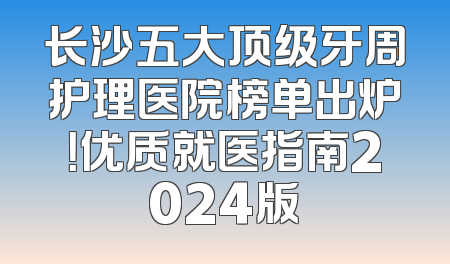 长沙五大顶级牙周护理医院榜单出炉！优质就医指南2024版
