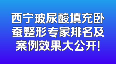 西宁玻尿酸填充卧蚕整形专家排名及案例效果大公开！