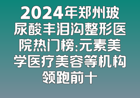 2024年郑州玻尿酸丰泪沟整形医院热门榜：元素美学医疗美容等机构领跑前十