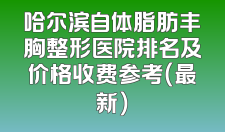 哈尔滨自体脂肪丰胸整形医院排名及价格收费参考（最新）